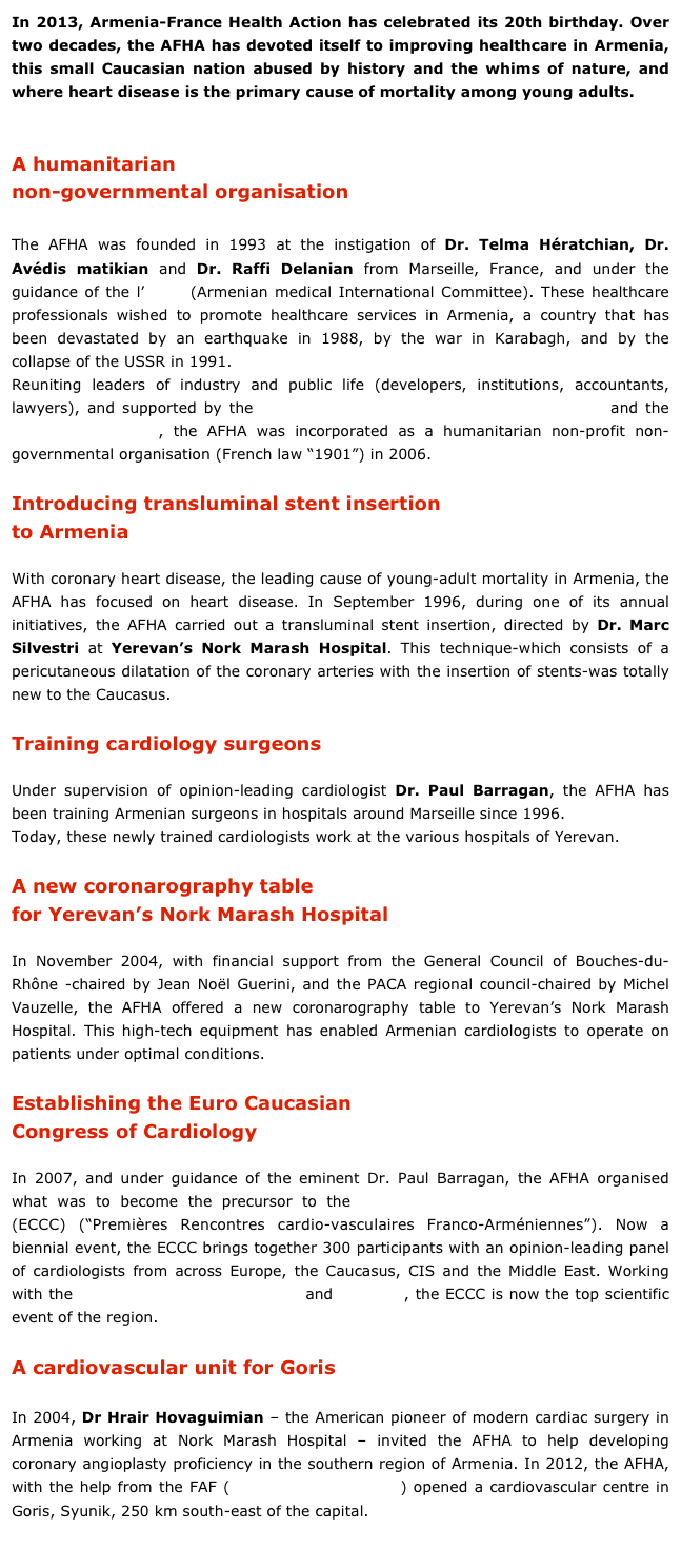 In 2013, Armenia-France Health Action has celebrated its 20th birthday. Over two decades, the AFHA has devoted itself to improving healthcare in Armenia, this small Caucasian nation abused by history and the whims of nature, and where heart disease is the primary cause of mortality among young adults.
A humanitarian
non-governmental organisation
The AFHA was founded in 1993 at the instigation of Dr. Telma Hératchian, Dr. Avédis matikian and Dr. Raffi Delanian from Marseille, France, and under the guidance of the l’AMIC (Armenian medical International Committee). These healthcare professionals wished to promote healthcare services in Armenia, a country that has been devastated by an earthquake in 1988, by the war in Karabagh, and by the collapse of the USSR in 1991.
Reuniting leaders of industry and public life (developers, institutions, accountants, lawyers), and supported by the fire service of the Bouches-du-Rhône (SDIS) and the Conseil général 13, the AFHA was incorporated as a humanitarian non-profit non-governmental organisation (French law “1901”) in 2006.
Introducing transluminal stent insertion
to Armenia
With coronary heart disease, the leading cause of young-adult mortality in Armenia, the AFHA has focused on heart disease. In September 1996, during one of its annual initiatives, the AFHA carried out a transluminal stent insertion, directed by Dr. Marc Silvestri at Yerevan’s Nork Marash Hospital. This technique-which consists of a pericutaneous dilatation of the coronary arteries with the insertion of stents-was totally new to the Caucasus.
Training cardiology surgeons
Under supervision of opinion-leading cardiologist Dr. Paul Barragan, the AFHA has been training Armenian surgeons in hospitals around Marseille since 1996.
Today, these newly trained cardiologists work at the various hospitals of Yerevan.
A new coronarography table
for Yerevan’s Nork Marash Hospital
In November 2004, with financial support from the General Council of Bouches-du-Rhône -chaired by Jean Noël Guerini, and the PACA regional council-chaired by Michel Vauzelle, the AFHA offered a new coronarography table to Yerevan’s Nork Marash Hospital. This high-tech equipment has enabled Armenian cardiologists to operate on patients under optimal conditions.
Establishing the Euro Caucasian
Congress of Cardiology
In 2007, and under guidance of the eminent Dr. Paul Barragan, the AFHA organised what was to become the precursor to the Euro Caucasian Congress of Cardiology (ECCC) (“Premières Rencontres cardio-vasculaires Franco-Arméniennes”). Now a biennial event, the ECCC brings together 300 participants with an opinion-leading panel of cardiologists from across Europe, the Caucasus, CIS and the Middle East. Working with the Armenian Ministries of Health and Diaspora, the ECCC is now the top scientific event of the region.
A cardiovascular unit for Goris
In 2004, Dr Hrair Hovaguimian – the American pioneer of modern cardiac surgery in Armenia working at Nork Marash Hospital – invited the AFHA to help developing coronary angioplasty proficiency in the southern region of Armenia. In 2012, the AFHA, with the help from the FAF (French-Armenian Fund) opened a cardiovascular centre in Goris, Syunik, 250 km south-east of the capital.