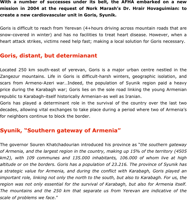 With a number of successes under its belt, the AFHA embarked on a new mission in 2004 at the request of Nork Marash’s Dr. Hrair Hovaguimian: to create a new cardiovascular unit in Goris, Syunik. 

Goris is difficult to reach from Yerevan (4+hours driving across mountain roads that are snow-covered in winter) and has no facilities to treat heart disease. However, when a heart attack strikes, victims need help fast; making a local solution for Goris necessary. 
Goris, distant, but determianant

Located 250 km south-east of yerevan, Goris is a major urban centre nestled in the Zangezur mountains. Life in Goris is difficult-harsh winters, geographic isolation, and scars from Armeno-Azeri war…Indeed, the population of Syunik region paid a heavy price during the Karabagh war; Goris lies on the sole road linking the young Armenian republic to Karabagh-itself historically Armenian-as well as Iranian. Goris has played a determinant role in the survival of the country over the last two decades, allowing vital exchanges to take place during a period where two of Armenia’s for neighbors continue to block the border.  

Syunik, “Southern gateway of Armenia”

The governor Souren Khatchadourian introduced his province as “the southern gateway of Armenia, and the largest region in the country, making up 15% of the territory (4505 km2), with 109 communes and 135.000 inhabitants, 106.000 of whom live at high altitude or on the borders. Goris has a population of 23.216. The province of Syunik has a strategic value for Armenia, and during the conflict with Karabagh, Goris played an important role, linking not only the north to the south, but also to Karabagh. For us, the region was not only essential for the survival of Karabagh, but also for Armenia itself. The mountains and the 250 km that separate us from Yerevan are indicative of the scale of problems we face.”
