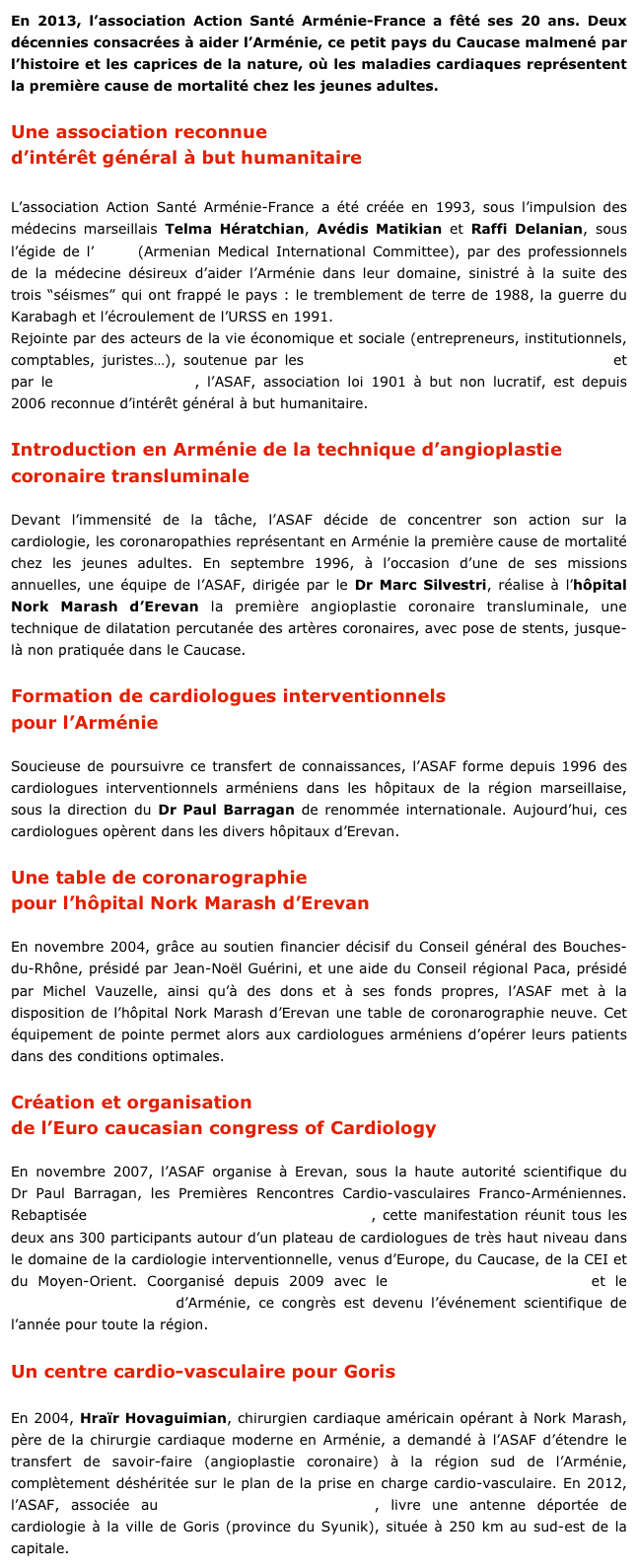 En 2013, l’association Action Santé Arménie-France a fêté ses 20 ans. Deux décennies consacrées à aider l’Arménie, ce petit pays du Caucase malmené par l’histoire et les caprices de la nature, où les maladies cardiaques représentent la première cause de mortalité chez les jeunes adultes. 

Une association reconnue
d’intérêt général à but humanitaire

L’association Action Santé Arménie-France a été créée en 1993, sous l’impulsion des médecins marseillais Telma Hératchian, Avédis Matikian et Raffi Delanian, sous l’égide de l’AMIC (Armenian Medical International Committee), par des professionnels de la médecine désireux d’aider l’Arménie dans leur domaine, sinistré à la suite des trois “séismes” qui ont frappé le pays : le tremblement de terre de 1988, la guerre du Karabagh et l’écroulement de l’URSS en 1991.
Rejointe par des acteurs de la vie économique et sociale (entrepreneurs, institutionnels, comptables, juristes…), soutenue par les sapeurs-pompiers des Bouches-du-Rhône et par le Conseil général 13, l’ASAF, association loi 1901 à but non lucratif, est depuis 2006 reconnue d’intérêt général à but humanitaire.

Introduction en Arménie de la technique d’angioplastie coronaire transluminale       

Devant l’immensité de la tâche, l’ASAF décide de concentrer son action sur la cardiologie, les coronaropathies représentant en Arménie la première cause de mortalité chez les jeunes adultes. En septembre 1996, à l’occasion d’une de ses missions annuelles, une équipe de l’ASAF, dirigée par le Dr Marc Silvestri, réalise à l’hôpital Nork Marash d’Erevan la première angioplastie coronaire transluminale, une technique de dilatation percutanée des artères coronaires, avec pose de stents, jusque-là non pratiquée dans le Caucase.

Formation de cardiologues interventionnels
pour l’Arménie

Soucieuse de poursuivre ce transfert de connaissances, l’ASAF forme depuis 1996 des cardiologues interventionnels arméniens dans les hôpitaux de la région marseillaise, sous la direction du Dr Paul Barragan de renommée internationale. Aujourd’hui, ces cardiologues opèrent dans les divers hôpitaux d’Erevan.

Une table de coronarographie
pour l’hôpital Nork Marash d’Erevan

En novembre 2004, grâce au soutien financier décisif du Conseil général des Bouches-du-Rhône, présidé par Jean-Noël Guérini, et une aide du Conseil régional Paca, présidé par Michel Vauzelle, ainsi qu’à des dons et à ses fonds propres, l’ASAF met à la disposition de l’hôpital Nork Marash d’Erevan une table de coronarographie neuve. Cet équipement de pointe permet alors aux cardiologues arméniens d’opérer leurs patients dans des conditions optimales.

Création et organisation
de l’Euro caucasian congress of Cardiology
     
En novembre 2007, l’ASAF organise à Erevan, sous la haute autorité scientifique du Dr Paul Barragan, les Premières Rencontres Cardio-vasculaires Franco-Arméniennes. Rebaptisée Euro Caucasian Congress of Cardiology, cette manifestation réunit tous les deux ans 300 participants autour d’un plateau de cardiologues de très haut niveau dans le domaine de la cardiologie interventionnelle, venus d’Europe, du Caucase, de la CEI et du Moyen-Orient. Coorganisé depuis 2009 avec le ministère de la Diaspora et le ministère de la Santé d’Arménie, ce congrès est devenu l’événement scientifique de l’année pour toute la région.

Un centre cardio-vasculaire pour Goris
     
En 2004, Hraïr Hovaguimian, chirurgien cardiaque américain opérant à Nork Marash, père de la chirurgie cardiaque moderne en Arménie, a demandé à l’ASAF d’étendre le transfert de savoir-faire (angioplastie coronaire) à la région sud de l’Arménie, complètement déshéritée sur le plan de la prise en charge cardio-vasculaire. En 2012, l’ASAF, associée au Fonds Arménien de France, livre une antenne déportée de cardiologie à la ville de Goris (province du Syunik), située à 250 km au sud-est de la capitale.
