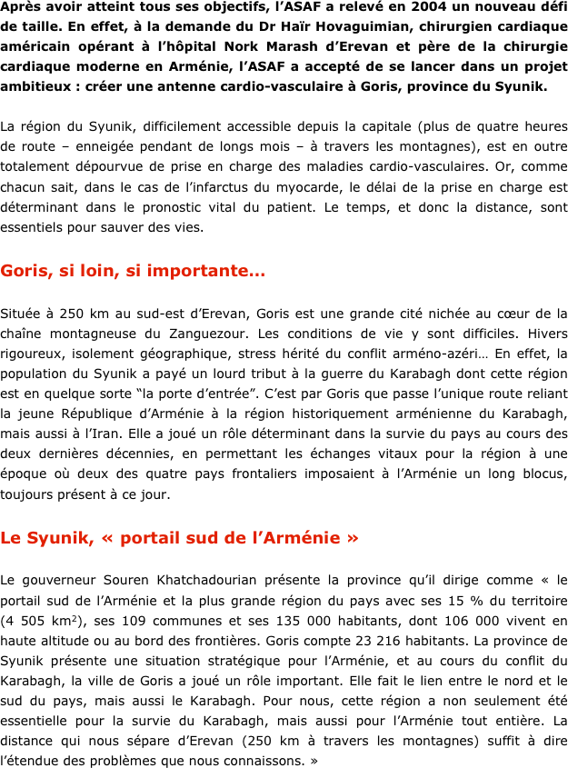 Après avoir atteint tous ses objectifs, l’ASAF a relevé en 2004 un nouveau défi de taille. En effet, à la demande du Dr Haïr Hovaguimian, chirurgien cardiaque américain opérant à l’hôpital Nork Marash d’Erevan et père de la chirurgie cardiaque moderne en Arménie, l’ASAF a accepté de se lancer dans un projet ambitieux : créer une antenne cardio-vasculaire à Goris, province du Syunik. 

La région du Syunik, difficilement accessible depuis la capitale (plus de quatre heures de route – enneigée pendant de longs mois – à travers les montagnes), est en outre totalement dépourvue de prise en charge des maladies cardio-vasculaires. Or, comme chacun sait, dans le cas de l’infarctus du myocarde, le délai de la prise en charge est déterminant dans le pronostic vital du patient. Le temps, et donc la distance, sont essentiels pour sauver des vies.

Goris, si loin, si importante…

Située à 250 km au sud-est d’Erevan, Goris est une grande cité nichée au cœur de la chaîne montagneuse du Zanguezour. Les conditions de vie y sont difficiles. Hivers rigoureux, isolement géographique, stress hérité du conflit arméno-azéri… En effet, la population du Syunik a payé un lourd tribut à la guerre du Karabagh dont cette région est en quelque sorte “la porte d’entrée”. C’est par Goris que passe l’unique route reliant la jeune République d’Arménie à la région historiquement arménienne du Karabagh, mais aussi à l’Iran. Elle a joué un rôle déterminant dans la survie du pays au cours des deux dernières décennies, en permettant les échanges vitaux pour la région à une époque où deux des quatre pays frontaliers imposaient à l’Arménie un long blocus, toujours présent à ce jour. 

Le Syunik, « portail sud de l’Arménie »

Le gouverneur Souren Khatchadourian présente la province qu’il dirige comme « le portail sud de l’Arménie et la plus grande région du pays avec ses 15 % du territoire (4 505 km2), ses 109 communes et ses 135 000 habitants, dont 106 000 vivent en haute altitude ou au bord des frontières. Goris compte 23 216 habitants. La province de Syunik présente une situation stratégique pour l’Arménie, et au cours du conflit du Karabagh, la ville de Goris a joué un rôle important. Elle fait le lien entre le nord et le sud du pays, mais aussi le Karabagh. Pour nous, cette région a non seulement été essentielle pour la survie du Karabagh, mais aussi pour l’Arménie tout entière. La distance qui nous sépare d’Erevan (250 km à travers les montagnes) suffit à dire l’étendue des problèmes que nous connaissons. »
